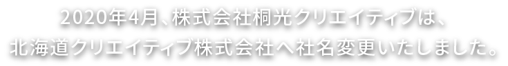 2020年4月、株式会社株式会社桐光クリエイティブは、北海道クリエイティブ株式会社へ社名変更いたしました。