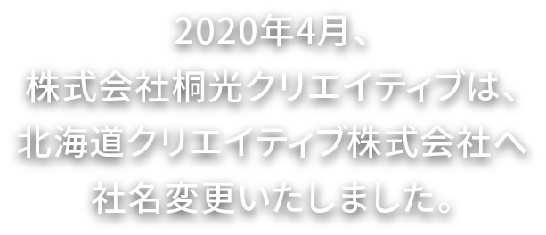 2020年4月、株式会社株式会社桐光クリエイティブは、北海道クリエイティブ株式会社へ社名変更いたしました。